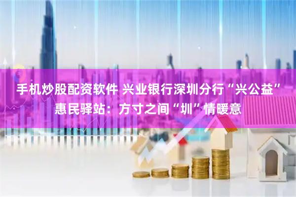 手机炒股配资软件 兴业银行深圳分行“兴公益”惠民驿站：方寸之间“圳”情暖意